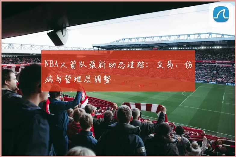 NBA火箭队最新动态追踪：交易、伤病与管理层调整