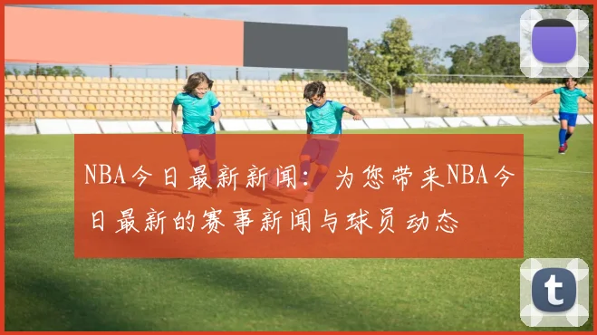 NBA今日最新新闻：为您带来NBA今日最新的赛事新闻与球员动态