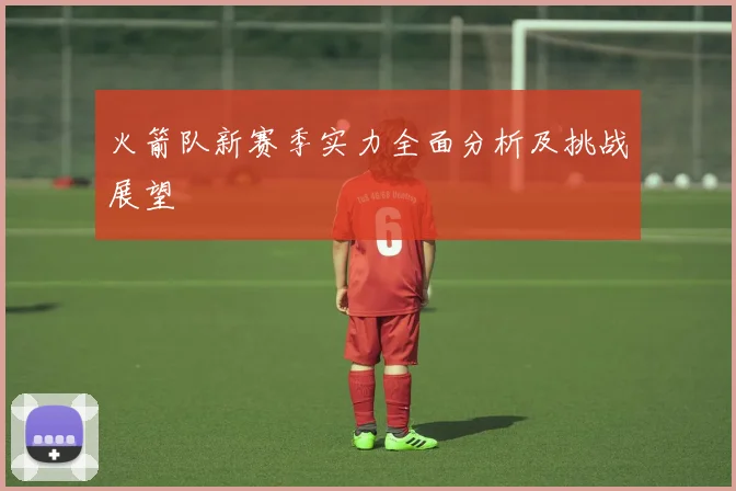 火箭队新赛季实力全面分析及挑战展望