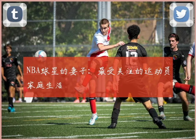 NBA球星的妻子：最受关注的运动员家庭生活