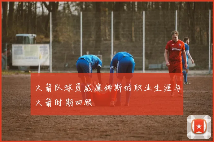 火箭队球员威廉姆斯的职业生涯与火箭时期回顾