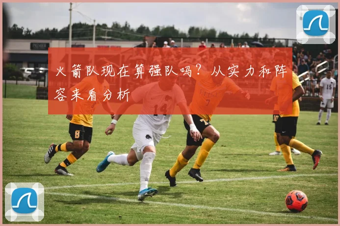 火箭队现在算强队吗？从实力和阵容来看分析